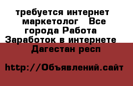 требуется интернет- маркетолог - Все города Работа » Заработок в интернете   . Дагестан респ.